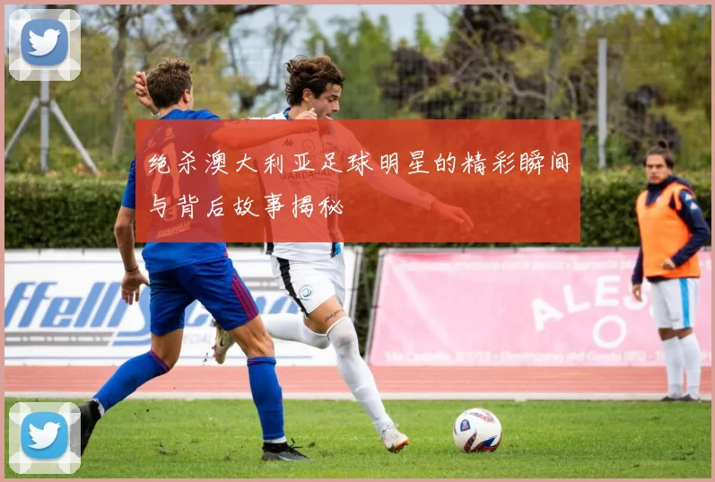 绝杀澳大利亚足球明星的精彩瞬间与背后故事揭秘